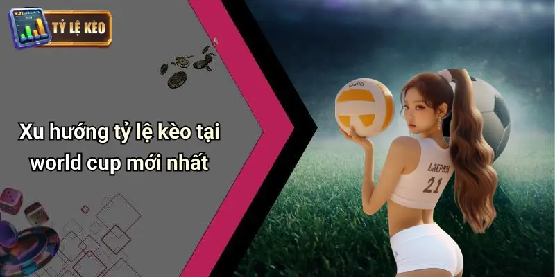 Xu hướng tỷ lệ kèo tại world cup mới nhất
